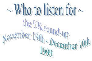 Who to listen for - the UK round-up. November 19th - December 10th 1999