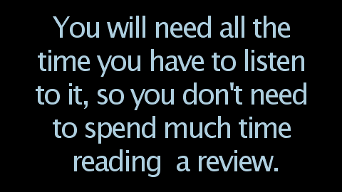 You will need all the time you have to listen to it, so you don't need to spend much time reading a review.