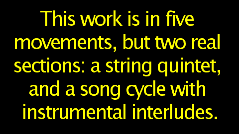 This work is in five movements, but two real sections: a string quintet, and a song cycle with instrumental interludes.