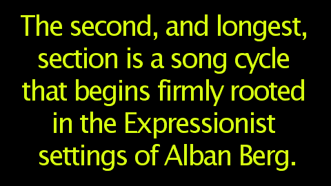 The second, and longest, section is a song cycle that begins firmly rooted in the Expressionist settings of Alban Berg.