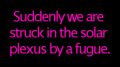 Suddenly we are struck in the solar plexus by a fugue.