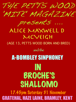 The Petts Wood 'MITE' Magazine presents Alice Maxwell D McVeigh (age 13, Petts Wood born and bred) and the A-Bombley Sinphoney in Broche's Shallomo -- 17.45pm Suterday 31 November, Gratehal, Haze Lane, Bramley, Kent